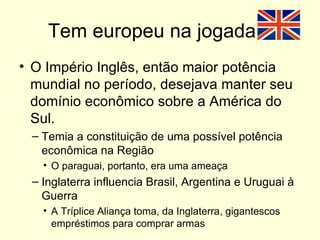 Tem europeu na jogada... O Império Inglês, então maior potência mundial no período, desejava manter seu domínio econômico sobre a América do Sul. Temia a constituição de uma possível potência econômica na Região O paraguai, portanto, era uma ameaça Inglaterra influencia Brasil, Argentina e Uruguai à Guerra A Tríplice Aliança toma, da Inglaterra, gigantescos empréstimos para comprar armas 