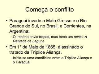 Começa o conflito Paraguai invade o Mato Grosso e o Rio Grande do Sul, no Brasil, e Corrientes, na Argentina; O Império envia tropas, mas toma um revés:  A Retirada de Laguna Em 1º de Maio de 1865, é assinado o tratado da Tríplice Aliança. Inicia-se uma carnificina entre a Tríplice Aliança e o Paraguai 