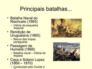Principais batalhas... Batalha Naval do Riachuelo (1865) Vitória da esquadra Imperial Rendição de Uruguaiana (1865) Recuo das tropas paraguaias Passagem de Humaitá (1868) Batalha naval – Vitória do Império Caça a Solano Lopez (1869 – 1870) Conduzida pelo Conde d´Eu 