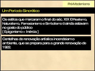 Os estilos que marcaram o final do séc. XIX –  Realismo, Naturalismo, Parnasianismo e Simbolismo   –  ainda estavam no gosto do público  [ Epigonismo = Inércia ] Um Período Sincrético Centelhas de renovação artística incendeiam o ambiente, que se prepara para a grande renovação de 1922. Pré-Modernismo 