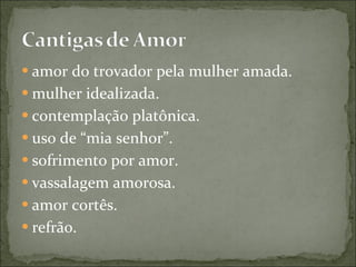 amor do trovador pela mulher amada.  mulher idealizada.  contemplação platônica.  uso de “mia senhor”.  sofrimento por amor.  vassalagem amorosa.  amor cortês.  refrão.  