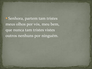 Senhora, partem tam tristes meus olhos por vós, meu bem, que nunca tam tristes vistes outros nenhuns por ninguém. 