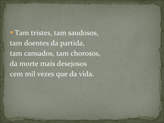 Tam tristes, tam saudosos, tam doentes da partida, tam cansados, tam chorosos, da morte mais desejosos cem mil vezes que da vida. 