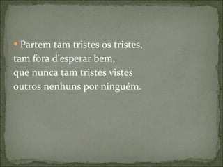 Partem tam tristes os tristes, tam fora d'esperar bem, que nunca tam tristes vistes outros nenhuns por ninguém. 