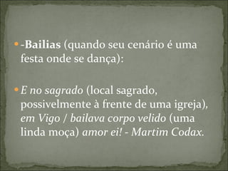 - Bailias  (quando seu cenário é uma festa onde se dança):  E no sagrado  (local sagrado, possivelmente à frente de uma igreja) , em Vigo / bailava corpo velido  (uma linda moça)  amor ei! - Martim Codax.   