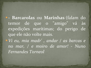 -  Barcarolas  ou  Marinhas  (falam do temor de que o "amigo" vá às expedições marítimas; do perigo de que ele não volte mais.  Vi eu, mia madr' , andar / as barcas e no mar, / e moiro de amor! - Nuno Fernandes Torneol 