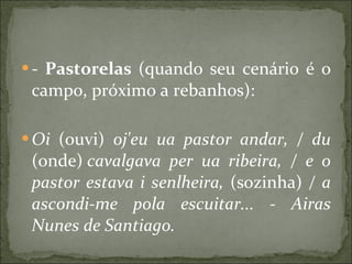 -  Pastorelas  (quando seu cenário é o campo, próximo a rebanhos): Oi  (ouvi)  oj'eu ua pastor andar, / du  (onde)  cavalgava per ua ribeira, / e o pastor estava i senlheira,  (sozinha)  / a ascondi-me pola escuitar... - Airas Nunes de Santiago.   