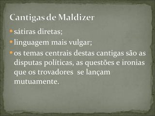 sátiras diretas; linguagem mais vulgar; os temas centrais destas cantigas são as disputas políticas, as questões e ironias que os trovadores  se lançam mutuamente. 