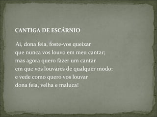 CANTIGA DE ESCÁRNIO  Ai, dona feia, foste-vos queixar  que nunca vos louvo em meu cantar;  mas agora quero fazer um cantar  em que vos louvares de qualquer modo;  e vede como quero vos louvar  dona feia, velha e maluca!  