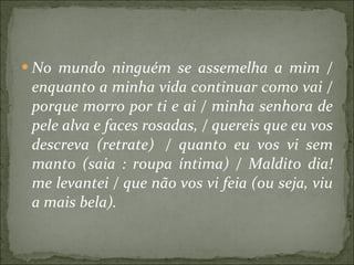 No mundo ninguém se assemelha a mim / enquanto a minha vida continuar como vai / porque morro por ti e ai / minha senhora de pele alva e faces rosadas, / quereis que eu vos descreva (retrate)  / quanto eu vos vi sem manto (saia : roupa íntima) / Maldito dia! me levantei / que não vos vi feia (ou seja, viu a mais bela).   