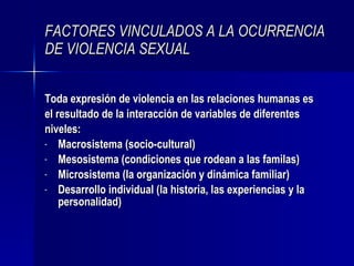 FACTORES VINCULADOS A LA OCURRENCIA DE VIOLENCIA SEXUAL Toda expresión de violencia en las relaciones humanas es el resultado de la interacción de variables de diferentes niveles: Macrosistema (socio-cultural)  Mesosistema (condiciones que rodean a las familas) Microsistema (la organización y dinámica familiar) Desarrollo individual (la historia, las experiencias y la personalidad) 