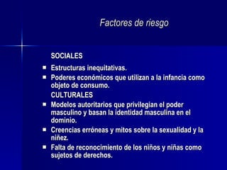 Factores de riesgo SOCIALES Estructuras inequitativas. Poderes económicos que utilizan a la infancia como objeto de consumo. CULTURALES Modelos autoritarios que privilegian el poder masculino y basan la identidad masculina en el dominio. Creencias erróneas y mitos sobre la sexualidad y la niñez. Falta de reconocimiento de los niños y niñas como sujetos de derechos. 