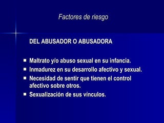 Factores de riesgo DEL ABUSADOR O ABUSADORA Maltrato y/o abuso sexual en su infancia. Inmadurez en su desarrollo afectivo y sexual. Necesidad de sentir que tienen el control afectivo sobre otros.  Sexualización de sus vínculos.  