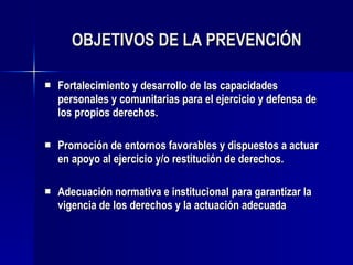 OBJETIVOS DE LA PREVENCIÓN F ortalecimiento y desarrollo de las   capacidades personales y comunitarias para el ejercicio y defensa de los propios derechos.  P romoción de entornos favorables y dispuestos a actuar en apoyo al ejercicio y /o  restitución de derechos. A decuación normativa e institucional para garantizar la vigencia de los  derechos  y la actuación adecuada 