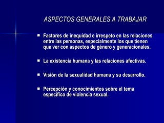 ASPECTOS GENERALES A TRABAJAR Factores de inequidad e irrespeto en las relaciones entre las personas, especialmente los que tienen que ver con aspectos de género y generacionales. La existencia humana y las relaciones afectivas. Visión de la sexualidad humana y su desarrollo. Percepción y conocimientos sobre el tema específico de violencia sexual. 