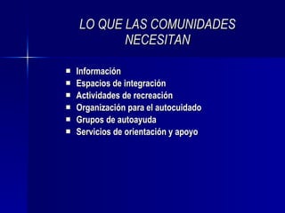 LO QUE LAS COMUNIDADES NECESITAN Información Espacios de integración Actividades de recreación Organización para el autocuidado Grupos de autoayuda Servicios de orientación y apoyo 