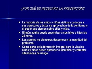 ¿POR QUÉ ES NECESARIA LA PREVENCIÓN? La mayoría de los niños y niñas víctimas conocen a sus agresores y éstos se aprovechan de la confianza y el poder que ejercen sobre ellos y ellas. Ningún adulto puede supervisar a sus hijos e hijas las 24 horas. Los adultos no ofensores desconocen la magnitud del problema. Como parte de la formación integral para la vida los niños y niñas deben aprender a identificar y enfrentar situaciones de riesgo. 