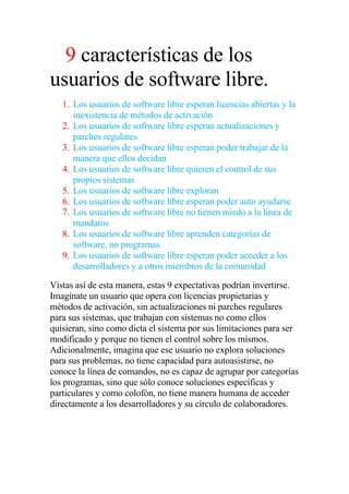 9 características de los
usuarios de software libre.
   1. Los usuarios de software libre esperan licencias abiertas y la
      inexistencia de métodos de activación
   2. Los usuarios de software libre esperan actualizaciones y
      parches regulares
   3. Los usuarios de software libre esperan poder trabajar de la
      manera que ellos decidan
   4. Los usuarios de software libre quieren el control de sus
      propios sistemas
   5. Los usuarios de software libre exploran
   6. Los usuarios de software libre esperan poder auto ayudarse
   7. Los usuarios de software libre no tienen miedo a la línea de
      mandatos
   8. Los usuarios de software libre aprenden categorías de
      software, no programas
   9. Los usuarios de software libre esperan poder acceder a los
      desarrolladores y a otros miembros de la comunidad

Vistas así de esta manera, estas 9 expectativas podrían invertirse.
Imagínate un usuario que opera con licencias propietarias y
métodos de activación, sin actualizaciones ni parches regulares
para sus sistemas, que trabajan con sistemas no como ellos
quisieran, sino como dicta el sistema por sus limitaciones para ser
modificado y porque no tienen el control sobre los mismos.
Adicionalmente, imagina que ese usuario no explora soluciones
para sus problemas, no tiene capacidad para autoasistirse, no
conoce la línea de comandos, no es capaz de agrupar por categorías
los programas, sino que sólo conoce soluciones específicas y
particulares y como colofón, no tiene manera humana de acceder
directamente a los desarrolladores y su círculo de colaboradores.
 