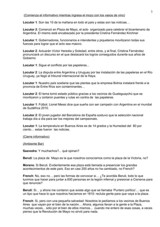 3
(Comienza el informativo mientras ingresa el mozo con los vasos de vino)

Locutor 1: Son las 10 de la mañana en todo el país y estas son las noticias…

Locutor 2: Comenzó en Plaza de Mayo, el acto organizado para celebrar el bicentenario de
Argentina. El mismo está encabezado por la presidenta Cristina Fernández Kirchner

Locutor 1: Gobernadores, funcionarios e intendentes y piqueteros movilizaron todas sus
fuerzas para lograr que el acto sea masivo.

Locutor 2: Actuarán Víctor Heredia y Soledad, entre otros, y al final, Cristina Fernández
pronunciará un discurso en el que destacará los logros conseguidos durante sus años de
Gobierno

Locutor 1: Sigue el conflicto por las papeleras...

Locutor 2: La disputa entre Argentina y Uruguay por las instalación de las papeleras en el Río
Uruguay, ya llegó al tribunal internacional de la Haya.

Locutor 1: Nuestro país sostiene que las plantas que la empresa Botnia instalará frente a la
provincia de Entre Ríos son contaminantes…

Locutor 2: El tema tomó estado público gracias a los vecinos de Gualeguaychú que se
movilizaron y cortaron puentes y rutas en contra de las papeleras

Locutor 1: Fútbol. Lionel Messi dice que sueña con ser campeón con Argentina en el mundial
de Sudáfrica 2010.

Locutor 2: El joven jugador del Barcelona de España sostuvo que la selección nacional
trabaja día a día para ser los mejores del campeonato.

Locutor 1: La temperatura en Buenos Aires es de 14 grados y la Humedad del 80 por
ciento… estas fueron las noticias.

(Cierre informativo)

(Ambiente Bar)

Saavedra: Y muchachos?... qué opinan?

Beruti: La plaza de Mayo es la que nosotros conocíamos como la plaza de la Victoria, no?

Moreno: Si Beruti. Evidentemente esa plaza está llamada a presenciar los grandes
acontecimientos de este país. Eso en casi 200 años no ha cambiado, no French?

French: No, eso no… pero las formas de convocar si… ¿Te acordás Beruti, todo lo que
tuvimos que hacer para juntar a 600 personas en la legión infernal y presionar a Cisneros para
que renuncie?

Beruti: Si… y ahora me contaron que existe algo que se llamaba ‘Puntero político’… que es
un tipo que hace lo que nosotros hacíamos en 1810: recluta gente para que vaya a la plaza.

French: Si, pero con una pequeña salvedad: Nosotros le pedíamos a los vecinos de Buenos
Aires que vayan por el bien de la nación… Ahora, algunos llevan a la gente a la Plaza,
muchas veces... sólo por el bien de ellos mismos... cuando me entero de esas cosas, a veces
pienso que la Revolución de Mayo no sirvió para nada.
 