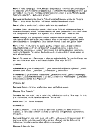 4
Moreno: Yo no pienso igual French. Mirá sino a la gente que se movilizó en Entre Ríos por
las papeleras. Ellos representan a todos los que se juntaban frente al cabildo para ver de qué
se trataba. Y nosotros algo hicimos para forjar esa conciencia en la gente. Ahora les puedo
hacer una pregunta?... ¿Qué país es Uruguay?

Saavedra: La Banda oriental, Moreno. Antes éramos las Provincias Unidas del Río de la
Plata… y ahora somos dos países vecinos que no estamos para nada unidos.

French: ¿Ven lo que les digo?... ¿Cómo pudo habernos pasado eso?

Saavedra: Bueno, pero también pasaron cosas buenas. Antes los españoles venían y se
llevaban todo nuestro dinero. Y ahora mirá este chico Messi, juega al fútbol en España. O sea
que los españoles le dan plata a un argentino. Todo al revés, viejo… no es fabuloso?

French: Pero ojo!, que los españoles también se siguen llevando dinero de acá. Cuando
venía para el bar me paré a leer una gaceta que habla de una empresa petrolera y otra de
comunicaciones que son españolas y que facturan millones en este país, podés creer?

Moreno: Pero French, vos te das cuenta que hoy somos un país?... te das cuenta que
seguimos teniendo nuestro propio Gobierno?, con sus limitaciones, es cierto. Con
dependencia económica, es verdad. Y con métodos de la política actual que no serán los
mejores, tenés razón. Pero somos dueños de nuestro propio destino. Y eso es gracias en
parte a lo que hicimos

French: Si…puede ser…. Pero nunca lo sabremos a ciencia cierta. Para eso tendríamos que
ver cómo estaríamos ahora si no hubiera existido el 25 de mayo de 1810.

(Folklore)

Comentarista 1: ¿Que hubiera pasado?... ¿Nos llamaríamos República Argentina? ¿ Cómo
seríamos como pueblo? ¿Serviciales?, ¿Sometidos?, ¿Compasivos?

Comentarista 2: ¿Hablaríamos en castellano?, ¿tomaríamos mate?, ¿cantaríamos tango y
Chacarera? ¿Nuestro territorio sería el que es? ¿Sería Buenos Aires la capital? ¿La Quiaca y
Ushuaia estarían dentro de la Argentina?

(Ambiente Bar)

Saavedra: Bueno… tenemos una forma de saber qué hubiera pasado

Moreno: Cómo Saavedra?

Saavedra: Ven esta radio?... acá al costado hay un botoncito que dice: 25 de mayo de 1810
y se puede utilizar para volver el tiempo atrás. Dice: on – off.

Beruti: On – Off?... eso no es inglés?

Saavedra: Si

Beruti: Ay, Dios mío… pobre la gente que defendió a Buenos Aires de las invasiones
inglesas… si vieran eso escrito en una radio que se vende en Argentina se agarrarían una
amargura….

Saavedra: Escuchen, este botón ahora está en Off… está apagado. Si lo ponemos en On y
giramos la perilla, podemos escuchar cómo sería un informativo del día de hoy, si no
hubiéramos hecho la revolución, claro. ¿Quieren escucharlo?

Moreno: Si, Cornelio, dale.
 