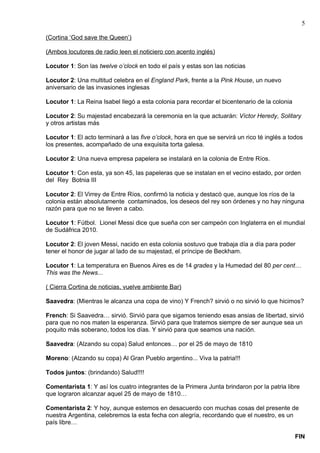 5

(Cortina ‘God save the Queen’)

(Ambos locutores de radio leen el noticiero con acento inglés)

Locutor 1: Son las twelve o’clock en todo el país y estas son las noticias

Locutor 2: Una multitud celebra en el England Park, frente a la Pink House, un nuevo
aniversario de las invasiones inglesas

Locutor 1: La Reina Isabel llegó a esta colonia para recordar el bicentenario de la colonia

Locutor 2: Su majestad encabezará la ceremonia en la que actuarán: Víctor Heredy, Solitary
y otros artistas más

Locutor 1: El acto terminará a las five o’clock, hora en que se servirá un rico té inglés a todos
los presentes, acompañado de una exquisita torta galesa.

Locutor 2: Una nueva empresa papelera se instalará en la colonia de Entre Ríos.

Locutor 1: Con esta, ya son 45, las papeleras que se instalan en el vecino estado, por orden
del Rey Botnia III

Locutor 2: El Virrey de Entre Ríos, confirmó la noticia y destacó que, aunque los ríos de la
colonia están absolutamente contaminados, los deseos del rey son órdenes y no hay ninguna
razón para que no se lleven a cabo.

Locutor 1: Fútbol. Lionel Messi dice que sueña con ser campeón con Inglaterra en el mundial
de Sudáfrica 2010.

Locutor 2: El joven Messi, nacido en esta colonia sostuvo que trabaja día a día para poder
tener el honor de jugar al lado de su majestad, el príncipe de Beckham.

Locutor 1: La temperatura en Buenos Aires es de 14 grades y la Humedad del 80 per cent…
This was the News...

( Cierra Cortina de noticias, vuelve ambiente Bar)

Saavedra: (Mientras le alcanza una copa de vino) Y French? sirvió o no sirvió lo que hicimos?

French: Si Saavedra… sirvió. Sirvió para que sigamos teniendo esas ansias de libertad, sirvió
para que no nos maten la esperanza. Sirvió para que tratemos siempre de ser aunque sea un
poquito más soberano, todos los días. Y sirvió para que seamos una nación.

Saavedra: (Alzando su copa) Salud entonces… por el 25 de mayo de 1810

Moreno: (Alzando su copa) Al Gran Pueblo argentino... Viva la patria!!!

Todos juntos: (brindando) Salud!!!!

Comentarista 1: Y así los cuatro integrantes de la Primera Junta brindaron por la patria libre
que lograron alcanzar aquel 25 de mayo de 1810…

Comentarista 2: Y hoy, aunque estemos en desacuerdo con muchas cosas del presente de
nuestra Argentina, celebremos la esta fecha con alegría, recordando que el nuestro, es un
país libre…

                                                                                              FIN
 