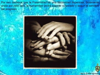 Por eso decimos que la Fraternidad es una Necesidad Imperiosa. Solamente unida por este lazo, la humanidad podrá superar su estado y seguir el sendero del progreso. María Elena Sarmiento 