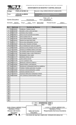 COLEGIO DE BACHILLERES DEL ESTADO DE HIDALGO

                                  DEPARTAMENTO DE REGISTRO Y CONTROL ESCOLAR

Código:        FPDPL-01-04 REV. 03            Sección o Área: DIRECCIÓN DE PLANEACIÓN

Título:        LISTA DE ALUMNOS                           Para ser llenado por el Responsable
               VIGENTES                              de Servicios Escolares

                                                               Hojas 1 de 1
Centro Educativo:              TOLCAYUCA                Clave: 13ECB0006P

Semestre     SEXTO     Grupo      6102    Turno    MATUTINO         Período Escolar             2009-A


No.       Matrícula             Nombre del Alumno                             Observaciones
 1    05B130002F      CARBAJAL TORRES OSCAR
 2    06B130039F      CEDEÑO LOPEZ JOSE ANTONIO
 3    06B130144F      CORONA CRUZ NOEMI
 4    06B130041F      CRUZ AVILES SUDJEIDI SOCORRO
 5    06B130075F      CRUZ DURAN EVELYN
 6    06B130076F      CRUZ PEREZ MANUEL SIMEON
 7    06B130043F      ENSASTIGA MARTINEZ ERIK
 8    06B130111F      ESCALONA HERNANDEZ CECILIA
 9    06B130044F      ESCALONA TENORIO ESTEBAN
10    06B130078F      FELIX RODRIGUEZ CARLOS ALBERTO
11    06B130046F      GONZALEZ MALDONADO HILDA ELVIRA
12    07A132500F      GONZALEZ RAMIREZ MARCO ANTONIO
13    08A132833F      GUTIERREZ MARTIN IRVIN ALEJANDRO
14    06B130152F      GUTIERREZ PABLO JOSE FRANCISCO
15    06B130115F      HERNANDEZ CRUZ JANIS
16    06B130147F      HERRERA PEREZ LEYDA
17    06B130145F      LARA GARCIA DAVID
18    06B130120F      LUCIO ALMANZA ITZEL
19    06B130121F      MARQUEZ CERON ELIZABETH
20    06B130059F      RAMOS BONES JUAN MANUEL
21    06B130061F      RODRIGUEZ HERNANDEZ MARTHA GABRIELA
22    06B130143F      TORRES TORRES BARVARA YOLANDA
23    06B130066F      VARGAS CERON BERNARDA JAZMIN
24    06B130033F      VARGAS ZAMORA EVELYN
25    07A132551F      VAZQUEZ MERCADO FERNANDO ISRAEL
26    06B130068F      VITE GONZALEZ MONTSERRAT AMALIA
27
28
29
30
31
32
33
34
35
36
37
38
39
40
                                             11         FEBRERO 2009
                                             Día          Mes   Año
QUIM. DONAJI JIMENEZ TOVAR                                       L.A.S.C. V. CÈSAR JIMÈNEZ CEA
 Nombre y Firma                                                      Nombre y Firma
Director del Centro                  Sello del Centro         Responsable Servicios Escolares
     Educativo                          Educativo
                               COLEGIO DE BACHILLERES DEL ESTADO DE HIDALGO

                                  DEPARTAMENTO DE REGISTRO Y CONTROL ESCOLAR
 