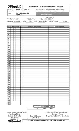 COLEGIO DE BACHILLERES DEL ESTADO DE HIDALGO

                                 DEPARTAMENTO DE REGISTRO Y CONTROL ESCOLAR

Código:        FPDPL-01-04 REV. 03            Sección o Área: DIRECCIÓN DE PLANEACIÓN

Título:        LISTA DE ALUMNOS                           Para ser llenado por el Responsable
               VIGENTES                              de Servicios Escolares

                                                               Hojas 1 de 1
Centro Educativo:              TOLCAYUCA                Clave: 13ECB0006P
Semestre SEGUNDO       Grupo      1203    Turno    VESPERTINO       Período Escolar             2009-B


No.       Matrícula             Nombre del Alumno                             Observaciones
 1
 2
 3
 4
 5
 6
 7
 8
 9
10
11
12
13
14
15
16
17
18
19
20
21
22
23
24
25
26
27
28
29
30
31
32
33
34
35
36
37
38
39
40
                                             11         FEBRERO 2009
                                             Día          Mes   Año

QUIM. DONAJI JIMENEZ TOVAR                                       L.A.S.C. V. CÈSAR JIMÈNEZ CEA
 Nombre y Firma                                                      Nombre y Firma
Director del Centro                  Sello del Centro         Responsable Servicios Escolares
     Educativo                          Educativo
                               COLEGIO DE BACHILLERES DEL ESTADO DE HIDALGO

                                 DEPARTAMENTO DE REGISTRO Y CONTROL ESCOLAR
 