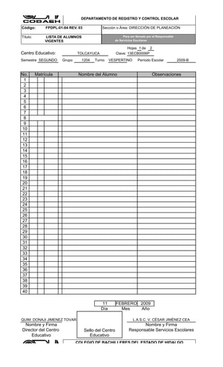 COLEGIO DE BACHILLERES DEL ESTADO DE HIDALGO

                                 DEPARTAMENTO DE REGISTRO Y CONTROL ESCOLAR

Código:        FPDPL-01-04 REV. 03            Sección o Área: DIRECCIÓN DE PLANEACIÓN

Título:        LISTA DE ALUMNOS                           Para ser llenado por el Responsable
               VIGENTES                              de Servicios Escolares

                                                               Hojas 1 de 2
Centro Educativo:              TOLCAYUCA                Clave: 13ECB0006P
Semestre SEGUNDO       Grupo      1204    Turno    VESPERTINO       Período Escolar             2009-B


No.       Matrícula             Nombre del Alumno                             Observaciones
 1
 2
 3
 4
 5
 6
 7
 8
 9
10
11
12
13
14
15
16
17
18
19
20
21
22
23
24
25
26
27
28
29
30
31
32
33
34
35
36
37
38
39
40

                                             11         FEBRERO 2009
                                             Día          Mes   Año

QUIM. DONAJI JIMENEZ TOVAR                                       L.A.S.C. V. CÈSAR JIMÈNEZ CEA
 Nombre y Firma                                                      Nombre y Firma
Director del Centro                  Sello del Centro         Responsable Servicios Escolares
     Educativo                          Educativo
                               COLEGIO DE BACHILLERES DEL ESTADO DE HIDALGO

                                 DEPARTAMENTO DE REGISTRO Y CONTROL ESCOLAR
 