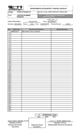 COLEGIO DE BACHILLERES DEL ESTADO DE HIDALGO

                                DEPARTAMENTO DE REGISTRO Y CONTROL ESCOLAR

Código:     FPDPL-01-04 REV. 03            Sección o Área: DIRECCIÓN DE PLANEACIÓN

Título:    LISTA DE ALUMNOS                            Para ser llenado por el Responsable
           VIGENTES                               de Servicios Escolares

                                                            Hojas 2 de 2
Centro Educativo:             TOLCAYUCA              Clave: 13ECB0006P
Semestre SEGUNDO      Grupo     2204   Turno    VESPERTINO       Período Escolar             2009-A


No.  Matrícula                 Nombre del Alumno                           Observaciones
 1 08B130177F       VERA PEREZ CARLA VANESSA
 2
 3
 4
 5
 6
 7
 8
 9
10
11
12
13
14
15
16
17
18
19
20
21
22
23
24
25
26
27
28
29
30
31
32
33
34
35
36
37
38
39
40

                                          11         FEBRERO 2009
                                          Día          Mes   Año

QUIM. DONAJI JIMENEZ TOVAR                                    L.A.S.C. V. CÈSAR JIMÈNEZ CEA
 Nombre y Firma                                                   Nombre y Firma
Director del Centro               Sello del Centro         Responsable Servicios Escolares
     Educativo                       Educativo
 
