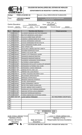 COLEGIO DE BACHILLERES DEL ESTADO DE HIDALGO

                                  DEPARTAMENTO DE REGISTRO Y CONTROL ESCOLAR


Código:        FPDPL-01-04 REV. 03            Sección o Área: DIRECCIÓN DE PLANEACIÓN

Título:        LISTA DE ALUMNOS                            Para ser llenado por el Responsable
               VIGENTES                               de Servicios Escolares

                                                               Hojas 1 de 1
Centro Educativo:               TOLCAYUCA               Clave: 13ECB0006P
Semestre     SEXTO      Grupo     6101    Turno     MATUTINO         Período Escolar             2009-B


No.       Matrícula             Nombre del Alumno                              Observaciones
 1    06B130001F      ALVARADO MENDOZA HÉCTOR FERNANDO
 2    06B130071F      BAUTISTA MENDOZA LAURA ANALY
 3    06B130004F      CALLEJA GOMEZ ISAAC ARTURO
 4    06B130038F      CAMARGO JIMENEZ MARIA DE LA CRUZ
 5    06B130040F      CHAVEZ HERNANDEZ CAROLINA
 6    06B130074F      CHAVEZ HERNANDEZ REYNA EVELYN
 7    06B130042F      CRUZ HERNANDEZ RUBEN JAHIR
 8    06B130009F      DIAZ VARGAS JOEL
 9    06B130077F      ESCALANTE JIMENEZ BEATRIZ LIZBETH
10    05B130006F      ESCOBAR RODRIGUEZ PILAR
11    06B130011F      FRANCO VITE ALAN YAIR
12    06B130045F      FRANCO VITE FRANCISCO JAVIER
13    06B130013F      GRANADOS MARQUEZ BEATRIZ
14    06B130047F      GRANADOS MARQUEZ MARCIAL
15    05B130010F      GUERRERO HERNANDEZ PEDRO MISAEL
16    06B130081F      GUTIERREZ LOZANO MARISOL
17    06B130048F      HERNÁNDEZ ESCALANTE GUADALUPE MONSERRAT
18    06B130082F      HERNANDEZ GUTIERREZ ANA LAURA
19    06B130116F      HERNANDEZ LOZANO EMMANUEL
20    06B130118F      JIMENEZ REYES JOSE LUIS
21    06B130017F      JIMENEZ SAN JUAN ARACELI
22    06B130051F      JUAREZ VIGUERAS DIEILIRENY JULIA
23    06B130087F      MALDONADO ZERON MALENY
24    06B130020F      MARQUEZ CERON PAOLA
25    06B130055F      MENESES SANCHEZ FEDERICO
26    06B130091F      PATIÑO LIMON MARISOL
27    06B130024F      PEREZ HERNANDEZ YARITZY
28    06B130148F      REYES CRUZ MARIA GUADALUPE
29    06B130026F      RIVERO JIMENEZ ERICK ALBERTO
30    06B130094F      RODRIGUEZ CRUZ VIRIDIANA BERENICE
31    06B130130F      SANCHEZ ORTEGA JESUS ARMANDO
32    06B130029F      SANCHEZ RODRIGUEZ MARCELA
33    06B130065F      TORRES AMERICANO ESTEFANIA KARINA
34    06B130019F      LUCIO GARCIA FERNANDO                            SE INSCRIBIO DESPUES
35
36
37
38
39
40
                                              11        FEBRERO 2009
                                              Día         Mes   Año
QUIM. DONAJI JIMENEZ TOVAR                                        L.A.S.C. V. CÈSAR JIMÈNEZ CEA
 Nombre y Firma                                                       Nombre y Firma
Director del Centro                  Sello del Centro          Responsable Servicios Escolares
     Educativo                          Educativo
                                COLEGIO DE BACHILLERES DEL ESTADO DE HIDALGO

                                  DEPARTAMENTO DE REGISTRO Y CONTROL ESCOLAR
 
