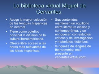 La biblioteca virtual Miguel de Cervantes  Acoge la mayor colección de las lenguas hispánicas en internet  Tiene como objetivo principal la difusión de la cultura iberoamericana.  Ofrece libre acceso a las obras más relevantes de las letras hispánicas.  Sus contenidos mantienen un equilibrio entre literatura clásica y contemporánea, y se enriquecen con estudios críticos y de investigación y materiales históricos.  la riqueza de lenguas de Iberoamérica está presente en  cervantesvirtual.com :  