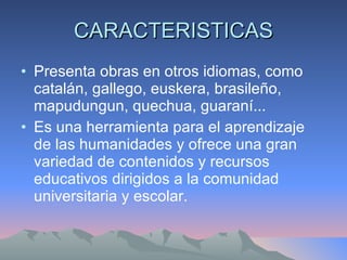 CARACTERISTICAS Presenta obras en otros idiomas, como catalán, gallego, euskera, brasileño, mapudungun, quechua, guaraní...  Es una herramienta para el aprendizaje de las humanidades y ofrece una gran variedad de contenidos y recursos educativos dirigidos a la comunidad universitaria y escolar.  