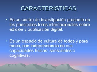 CARACTERISTICAS Es un centro de investigación presente en los principales foros internacionales sobre edición y publicación digital.  Es un espacio de cultura de todos y para todos, con independencia de sus capacidades físicas, sensoriales o cognitivas.  