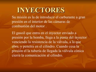 INYECTORES Su misión es la de introducir el carburante a gran presión en el interior de las cámaras de combustión del motor . El gasoil que entra en el inyector enviado a presión por la bomba, llega a la punta del inyector venciendo la resistencia de la válvula, a la que abre, y penetra en el cilindro. Cuando cesa la presión el la tubería de llegada la válvula cónica cierra la comunicación al cilindro. 