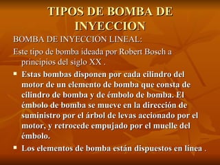 TIPOS DE BOMBA DE INYECCION BOMBA DE INYECCION LINEAL: Este tipo de bomba ideada por Robert Bosch a principios del siglo XX . Estas bombas disponen por cada cilindro del motor de un elemento de bomba que consta de cilindro de bomba y de émbolo de bomba. El émbolo de bomba se mueve en la dirección de suministro por el árbol de levas accionado por el motor, y retrocede empujado por el muelle del émbolo. Los elementos de bomba están dispuestos en línea  . 