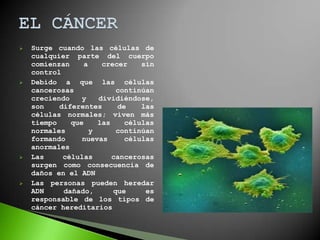    Surge cuando las células de
    cualquier parte del cuerpo
    comienzan     a    crecer    sin
    control
   Debido a que las células
    cancerosas             continúan
    creciendo    y    dividiéndose,
    son    diferentes      de    las
    células normales; viven más
    tiempo    que     las    células
    normales        y      continúan
    formando     nuevas      células
    anormales
   Las     células       cancerosas
    surgen como consecuencia de
    daños en el ADN
   Las personas pueden heredar
    ADN     dañado,       que     es
    responsable de los tipos de
    cáncer hereditarios
 
