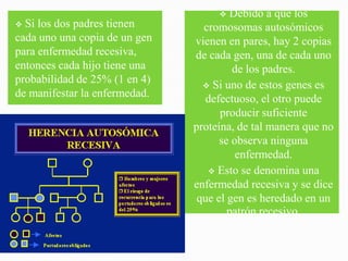  Debido a que los
 Si los dos padres tienen       cromosomas autosómicos
cada uno una copia de un gen   vienen en pares, hay 2 copias
para enfermedad recesiva,      de cada gen, una de cada uno
entonces cada hijo tiene una            de los padres.
probabilidad de 25% (1 en 4)      Si uno de estos genes es
de manifestar la enfermedad.      defectuoso, el otro puede
                                     producir suficiente
                               proteína, de tal manera que no
                                     se observa ninguna
                                         enfermedad.
                                   Esto se denomina una
                               enfermedad recesiva y se dice
                                que el gen es heredado en un
                                       patrón recesivo.
 