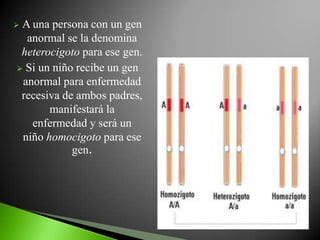 A una persona con un gen
  anormal se la denomina
 heterocigoto para ese gen.
 Si un niño recibe un gen
 anormal para enfermedad
 recesiva de ambos padres,
       manifestará la
   enfermedad y será un
 niño homocigoto para ese
            gen.
 