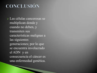    Las células cancerosas se
    multiplican donde y
    cuando no deben, y
    transmiten sus
    características malignas a
    las siguientes
    generaciones; por lo que
    se encuentra involucrado
    el ADN y en
    consecuencia el cáncer es
    una enfermedad genética.
 