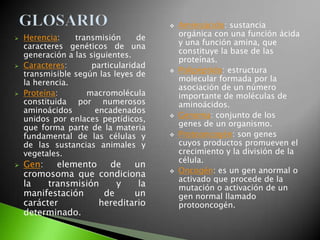    Aminoácido: sustancia
   Herencia:    transmisión      de       orgánica con una función ácida
    caracteres genéticos de una            y una función amina, que
    generación a las siguientes.           constituye la base de las
                                           proteínas.
   Caracteres:       particularidad
    transmisible según las leyes de       Polipéptido: estructura
    la herencia.                           molecular formada por la
                                           asociación de un número
   Proteína:       macromolécula          importante de moléculas de
    constituida por numerosos              aminoácidos.
    aminoácidos        encadenados
    unidos por enlaces peptídicos,        Genoma: conjunto de los
    que forma parte de la materia          genes de un organismo.
    fundamental de las células y          Protooncogén: son genes
    de las sustancias animales y           cuyos productos promueven el
    vegetales.                             crecimiento y la división de la
                                           célula.
   Gen:    elemento   de    un
    cromosoma que condiciona              Oncogén: es un gen anormal o
                                           activado que procede de la
    la    transmisión    y    la           mutación o activación de un
    manifestación     de     un            gen normal llamado
    carácter         hereditario           protooncogén.
    determinado.
 