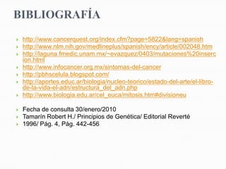    http://www.cancerquest.org/index.cfm?page=5822&lang=spanish
   http://www.nlm.nih.gov/medlineplus/spanish/ency/article/002048.htm
   http://laguna.fmedic.unam.mx/~evazquez/0403/mutaciones%20inserc
    ion.html
   http://www.infocancer.org.mx/sintomas-del-cancer
   http://pbhscelula.blogspot.com/
   http://aportes.educ.ar/biologia/nucleo-teorico/estado-del-arte/el-libro-
    de-la-vida-el-adn/estructura_del_adn.php
   http://www.biologia.edu.ar/cel_euca/mitosis.htm#divisioneu

   Fecha de consulta 30/enero/2010
   Tamarín Robert H./ Principios de Genética/ Editorial Reverté
   1996/ Pág. 4, Pág. 442-456
 