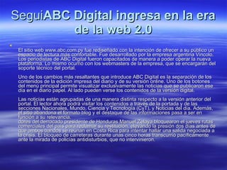 Segui ABC Digital ingresa en la era de la web 2.0 El sitio web www.abc.com.py fue rediseñado con la intención de ofrecer a su público un espacio de lectura más confortable. Fue desarrollado por la empresa argentina Vincolo. Los periodistas de ABC Digital fueron capacitados de manera a poder operar la nueva plataforma. Lo mismo ocurrió con los webmasters de la empresa, que se encargarán del soporte técnico del portal. Uno de los cambios más resaltantes que introduce ABC Digital es la separación de los contenidos de la edición impresa del diario y de su versión online. Uno de los botones del menú principal permite visualizar exclusivamente las noticias que se publicaron ese día en el diario papel. Al lado pueden verse los contenidos de la versión digital. Las noticias están agrupadas de una manera distinta respecto a la versión anterior del portal. El lector ahora podrá visitar los contenidos a través de la portada y de las secciones Nacionales, Mundo, Ciencia y Tecnología (CyT), y Noticias del día. Además, el sitio abandona el formato blog y el destaque de las informaciones pasa a ser en función a su relevancia. dores del derrocado presidente de Honduras Manuel Zelaya bloquearon el jueves rutas comerciales del país para reclamar su restitución, elevando la presión dos días antes de que ambos bandos se reúnan en Costa Rica para intentar hallar una salida negociada a la crisis. El bloqueo de carreteras durante unas cinco horas transcurrió pacíficamente ante la mirada de policías antidisturbios, que no intervinieron.  
