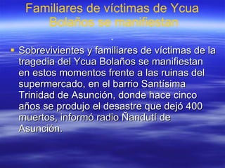 Familiares de víctimas de  Ycua  Bolaños se manifiestan . Sobrevivientes y familiares de víctimas de la tragedia del Ycua Bolaños se manifiestan en estos momentos frente a las ruinas del supermercado, en el barrio Santísima Trinidad de Asunción, donde hace cinco años se produjo el desastre que dejó 400 muertos, informó radio Ñandutí de Asunción.  