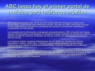 ABC lanza hoy el primer portal de noticias para teléfonos móviles ABC Digital lanza hoy a las 19:30 el primer portal web de noticias de nuestro país, desarrollado y optimizado para teléfonos móviles. Se trata de iABC (www.iabc.com.py). El sitio ofrecerá a los usuarios la posibilidad de acceder a contenidos multimedia y compartirlos con los demás. Los soportes de la información evolucionan constantemente y ABC encontró una nueva manera de acercarse a sus lectores. El portal fue creado mediante la plataforma mobc3 (Mobile Content & Comerce Channel). La misma cuenta con millones de usuarios en todo el mundo. Los lectores podrán visualizar directamente de sus teléfonos móviles las noticias, fotografías y videos, entre otros. También podrán utilizar todas las herramientas interactivas que ofrece el portal de noticias online y además compartir los contenidos con sus amigos. El lanzamiento oficial de iABC se realizará hoy, jueves, a las 19:30 en la Expo 2009 de la ciudad de Mariano Roque Alonso, en el salón de eventos del Pabellón Europeo. En la oportunidad se realizará una demostración del funcionamiento del nuevo portal y se brindarán más detalles al respecto.  
