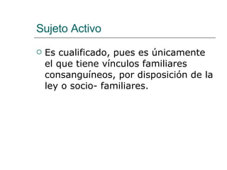 Sujeto Activo Es cualificado, pues es únicamente el que tiene vínculos familiares consanguíneos, por disposición de la ley o socio- familiares. 