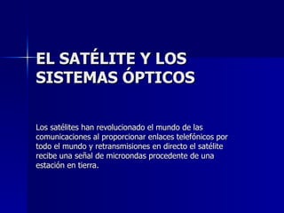 EL SATÉLITE Y LOS SISTEMAS ÓPTICOS Los satélites han revolucionado el mundo de las comunicaciones al proporcionar enlaces telefónicos por todo el mundo y retransmisiones en directo el satélite recibe una señal de microondas procedente de una estación en tierra. 