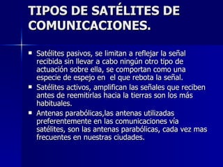 TIPOS DE SATÉLITES DE COMUNICACIONES. Satélites pasivos, se limitan a reflejar la señal recibida sin llevar a cabo ningún otro tipo de actuación sobre ella, se comportan como una especie de espejo en  el que rebota la señal. Satélites activos, amplifican las señales que reciben antes de reemitirlas hacia la tierras son los más habituales. Antenas parabólicas,las antenas utilizadas preferentemente en las comunicaciones vía satélites, son las antenas parabólicas, cada vez mas frecuentes en nuestras ciudades. 