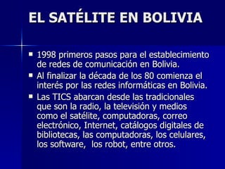 EL SATÉLITE EN BOLIVIA 1998 primeros pasos para el establecimiento de redes de comunicación en Bolivia. Al finalizar la década de los 80 comienza el interés por las redes informáticas en Bolivia. Las TICS abarcan desde las tradicionales que son la radio, la televisión y medios como el satélite, computadoras, correo electrónico, Internet, catálogos digitales de bibliotecas, las computadoras, los celulares, los software,  los robot, entre otros. 