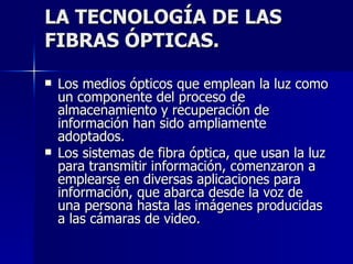 LA TECNOLOGÍA DE LAS FIBRAS ÓPTICAS. Los medios ópticos que emplean la luz como un componente del proceso de almacenamiento y recuperación de información han sido ampliamente adoptados. Los sistemas de fibra óptica, que usan la luz para transmitir información, comenzaron a emplearse en diversas aplicaciones para información, que abarca desde la voz de una persona hasta las imágenes producidas a las cámaras de video. 